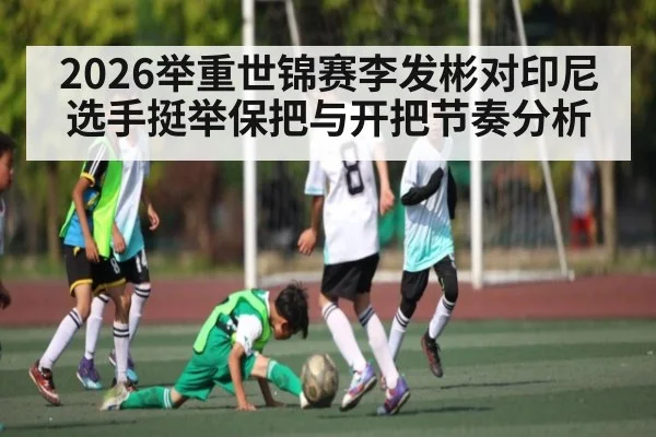 2026举重世锦赛李发彬对印尼选手挺举保把与开把节奏分析